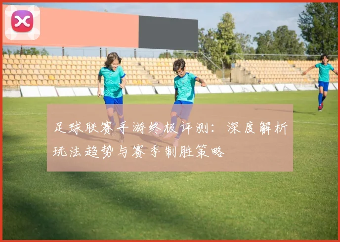 足球联赛手游终极评测：深度解析玩法趋势与赛季制胜策略