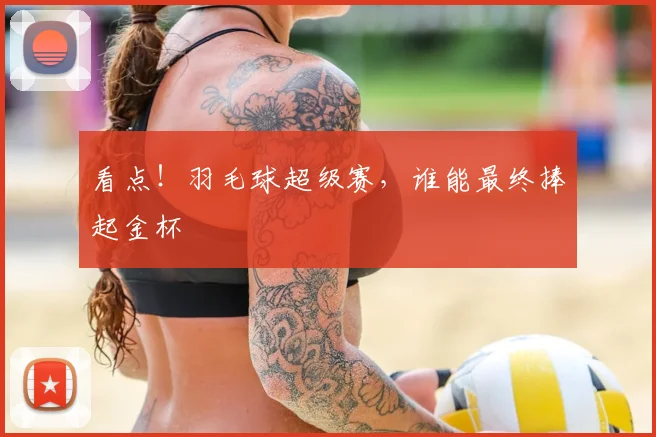 看点！羽毛球超级赛，谁能最终捧起金杯