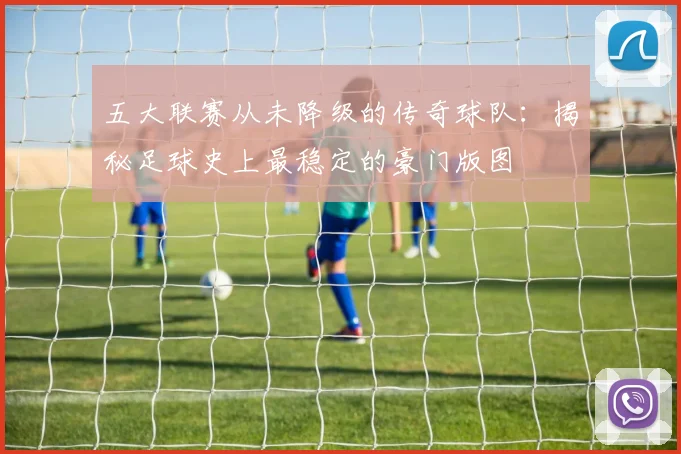 五大联赛从未降级的传奇球队：揭秘足球史上最稳定的豪门版图