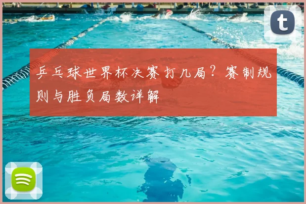乒乓球世界杯决赛打几局？赛制规则与胜负局数详解
